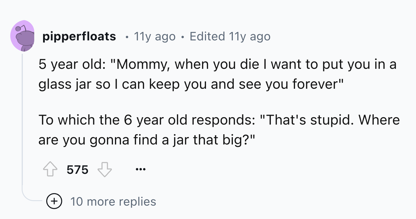 number - pipperfloats 11y ago Edited 11y ago 5 year old "Mommy, when you die I want to put you in a glass jar so I can keep you and see you forever" To which the 6 year old responds "That's stupid. Where are you gonna find a jar that big?" 575 10 more rep